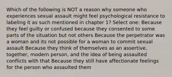 Which of the following is NOT a reason why someone who experiences sexual assault might feel psychological resistance to labeling it as such mentioned in chapter 1? Select one: Because they feel guilty or confused because they consented to some parts of the situation but not others Because the perpetrator was a woman and its not possible for a woman to commit sexual assault Because they think of themselves as an assertive, together, modern person, and the idea of being assaulted conflicts with that Because they still have affectionate feelings for the person who assaulted them