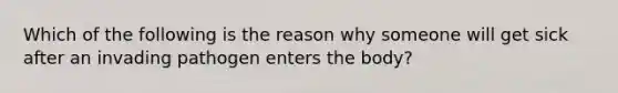 Which of the following is the reason why someone will get sick after an invading pathogen enters the body?