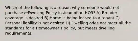 Which of the following is a reason why someone would not purchase a Dwelling Policy instead of an HO3? A) Broader coverage is desired B) Home is being leased to a tenant C) Personal liability is not desired D) Dwelling odes not meet all the standards for a Homeowner's policy, but meets dwelling requirements