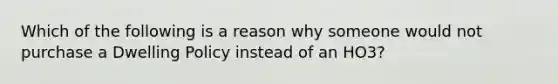 Which of the following is a reason why someone would not purchase a Dwelling Policy instead of an HO3?