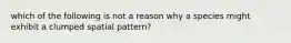 which of the following is not a reason why a species might exhibit a clumped spatial pattern?