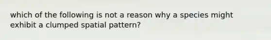 which of the following is not a reason why a species might exhibit a clumped spatial pattern?