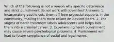 Which of the following is not a reason why specific deterrence and strict punishment do not work with juveniles? Answers: 1. Incarcerating youths cuts them off from prosocial supports in the community, making them more reliant on deviant peers. 2. The stigma of harsh treatment labels adolescents and helps lock them into a criminal career. 3. Experiencing harsh punishment may cause severe psychological problems. 4. Punishment will lead to future compliance of social and legal norms.