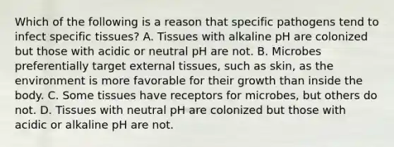 Which of the following is a reason that specific pathogens tend to infect specific tissues? A. Tissues with alkaline pH are colonized but those with acidic or neutral pH are not. B. Microbes preferentially target external tissues, such as skin, as the environment is more favorable for their growth than inside the body. C. Some tissues have receptors for microbes, but others do not. D. Tissues with neutral pH are colonized but those with acidic or alkaline pH are not.