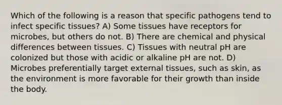 Which of the following is a reason that specific pathogens tend to infect specific tissues? A) Some tissues have receptors for microbes, but others do not. B) There are chemical and physical differences between tissues. C) Tissues with neutral pH are colonized but those with acidic or alkaline pH are not. D) Microbes preferentially target external tissues, such as skin, as the environment is more favorable for their growth than inside the body.