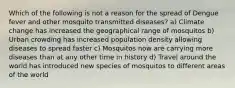 Which of the following is not a reason for the spread of Dengue fever and other mosquito transmitted diseases? a) Climate change has increased the geographical range of mosquitos b) Urban crowding has increased population density allowing diseases to spread faster c) Mosquitos now are carrying more diseases than at any other time in history d) Travel around the world has introduced new species of mosquitos to different areas of the world