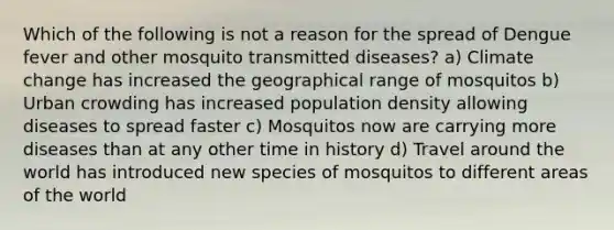 Which of the following is not a reason for the spread of Dengue fever and other mosquito transmitted diseases? a) Climate change has increased the geographical range of mosquitos b) Urban crowding has increased population density allowing diseases to spread faster c) Mosquitos now are carrying more diseases than at any other time in history d) Travel around the world has introduced new species of mosquitos to different areas of the world