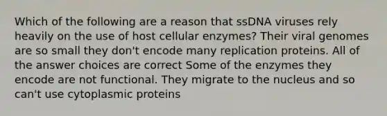 Which of the following are a reason that ssDNA viruses rely heavily on the use of host cellular enzymes? Their viral genomes are so small they don't encode many replication proteins. All of the answer choices are correct Some of the enzymes they encode are not functional. They migrate to the nucleus and so can't use cytoplasmic proteins