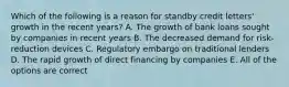 Which of the following is a reason for standby credit letters' growth in the recent years? A. The growth of bank loans sought by companies in recent years B. The decreased demand for risk-reduction devices C. Regulatory embargo on traditional lenders D. The rapid growth of direct financing by companies E. All of the options are correct