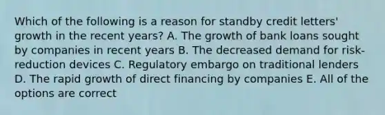 Which of the following is a reason for standby credit letters' growth in the recent years? A. The growth of bank loans sought by companies in recent years B. The decreased demand for risk-reduction devices C. Regulatory embargo on traditional lenders D. The rapid growth of direct financing by companies E. All of the options are correct