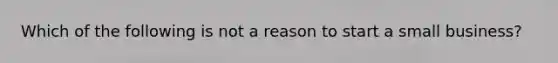 Which of the following is not a reason to start a small business?