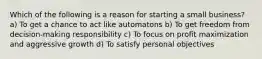 Which of the following is a reason for starting a small business? a) To get a chance to act like automatons b) To get freedom from decision-making responsibility c) To focus on profit maximization and aggressive growth d) To satisfy personal objectives