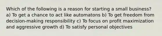 Which of the following is a reason for starting a small business? a) To get a chance to act like automatons b) To get freedom from decision-making responsibility c) To focus on profit maximization and aggressive growth d) To satisfy personal objectives