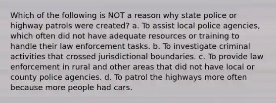 Which of the following is NOT a reason why state police or highway patrols were created?​ a. ​To assist local police agencies, which often did not have adequate resources or training to handle their law enforcement tasks. b. ​To investigate criminal activities that crossed jurisdictional boundaries. ​c. To provide law enforcement in rural and other areas that did not have local or county police agencies. ​d. To patrol the highways more often because more people had cars.