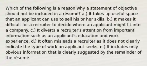 Which of the following is a reason why a statement of objective should not be included in a résumé? a.) It takes up useful space that an applicant can use to sell his or her skills. b.) It makes it difficult for a recruiter to decide where an applicant might fit into a company. c.) It diverts a recruiter's attention from important information such as an applicant's education and work experience. d.) It often misleads a recruiter as it does not clearly indicate the type of work an applicant seeks. e.) It includes only obvious information that is clearly suggested by the remainder of the résumé.