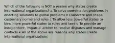 Which of the following is NOT a reason why states create international organizations? a To solve coordination problems in enacting solutions to global problems b Elaborate and shape customary norms and rules c To allow less powerful states to bind more powerful states to rules and laws d To provide an independent, impartial arbiter to resolve disputes and manage conflicts e All of the above are reasons why states create international organizations