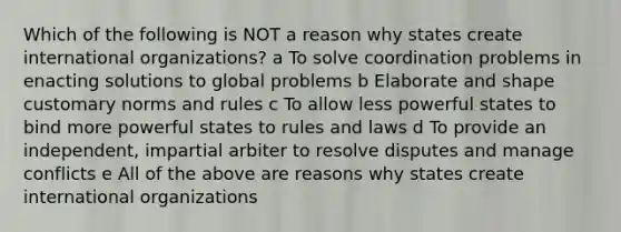 Which of the following is NOT a reason why states create international organizations? a To solve coordination problems in enacting solutions to global problems b Elaborate and shape customary norms and rules c To allow less powerful states to bind more powerful states to rules and laws d To provide an independent, impartial arbiter to resolve disputes and manage conflicts e All of the above are reasons why states create international organizations