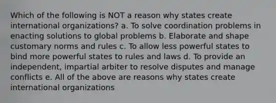 Which of the following is NOT a reason why states create international organizations? a. To solve coordination problems in enacting solutions to global problems b. Elaborate and shape customary norms and rules c. To allow less powerful states to bind more powerful states to rules and laws d. To provide an independent, impartial arbiter to resolve disputes and manage conflicts e. All of the above are reasons why states create international organizations