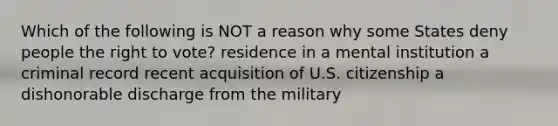 Which of the following is NOT a reason why some States deny people <a href='https://www.questionai.com/knowledge/kr9tEqZQot-the-right-to-vote' class='anchor-knowledge'>the right to vote</a>? residence in a mental institution a criminal record recent acquisition of U.S. citizenship a dishonorable discharge from the military