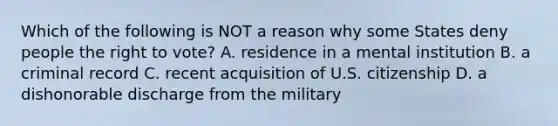 Which of the following is NOT a reason why some States deny people the right to vote? A. residence in a mental institution B. a criminal record C. recent acquisition of U.S. citizenship D. a dishonorable discharge from the military