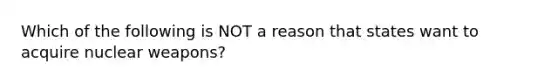 Which of the following is NOT a reason that states want to acquire nuclear weapons?