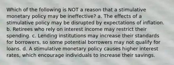 Which of the following is NOT a reason that a stimulative monetary policy may be ineffective? a. The effects of a stimulative policy may be disrupted by expectations of inflation. b. Retirees who rely on interest income may restrict their spending. c. Lending institutions may increase their standards for borrowers, so some potential borrowers may not qualify for loans. d. A stimulative monetary policy causes higher interest rates, which encourage individuals to increase their savings.