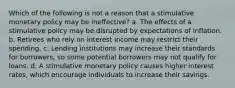 Which of the following is not a reason that a stimulative monetary policy may be ineffective? a. The effects of a stimulative policy may be disrupted by expectations of inflation. b. Retirees who rely on interest income may restrict their spending. c. Lending institutions may increase their standards for borrowers, so some potential borrowers may not qualify for loans. d. A stimulative monetary policy causes higher interest rates, which encourage individuals to increase their savings.