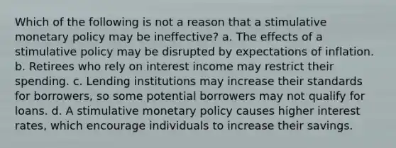 Which of the following is not a reason that a stimulative monetary policy may be ineffective? a. The effects of a stimulative policy may be disrupted by expectations of inflation. b. Retirees who rely on interest income may restrict their spending. c. Lending institutions may increase their standards for borrowers, so some potential borrowers may not qualify for loans. d. A stimulative monetary policy causes higher interest rates, which encourage individuals to increase their savings.