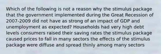 Which of the following is not a reason why the stimulus package that the government implemented during the Great Recession of 2007-2009 did not have as strong of an impact of GDP and unemployment as expected? Households had very high debt levels consumers raised their saving rates the stimulus package caused prices to fall in many sectors the effects of the stimulus package were diffuse and spread thinly among many sectors