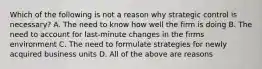 Which of the following is not a reason why strategic control is necessary? A. The need to know how well the firm is doing B. The need to account for last-minute changes in the firms environment C. The need to formulate strategies for newly acquired business units D. All of the above are reasons