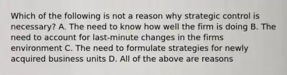 Which of the following is not a reason why strategic control is necessary? A. The need to know how well the firm is doing B. The need to account for last-minute changes in the firms environment C. The need to formulate strategies for newly acquired business units D. All of the above are reasons