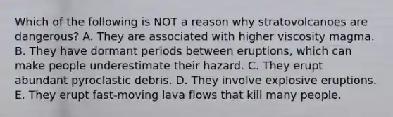 Which of the following is NOT a reason why stratovolcanoes are dangerous? A. They are associated with higher viscosity magma. B. They have dormant periods between eruptions, which can make people underestimate their hazard. C. They erupt abundant pyroclastic debris. D. They involve explosive eruptions. E. They erupt fast-moving lava flows that kill many people.