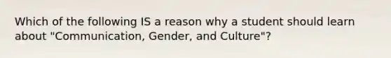 Which of the following IS a reason why a student should learn about "Communication, Gender, and Culture"?