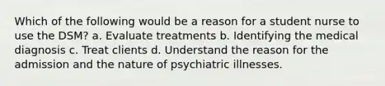 Which of the following would be a reason for a student nurse to use the DSM? a. Evaluate treatments b. Identifying the medical diagnosis c. Treat clients d. Understand the reason for the admission and the nature of psychiatric illnesses.