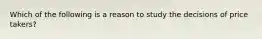 Which of the following is a reason to study the decisions of price takers?