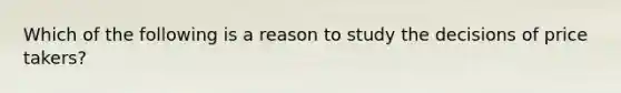 Which of the following is a reason to study the decisions of price takers?