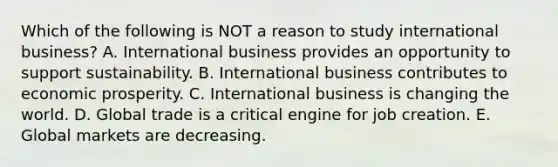 Which of the following is NOT a reason to study international​ business? A. International business provides an opportunity to support sustainability. B. International business contributes to economic prosperity. C. International business is changing the world. D. Global trade is a critical engine for job creation. E. Global markets are decreasing.