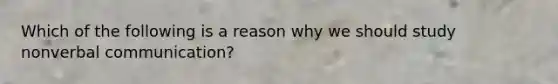 Which of the following is a reason why we should study nonverbal communication?