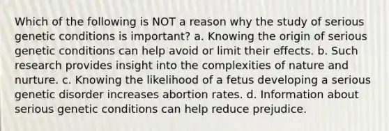 Which of the following is NOT a reason why the study of serious genetic conditions is important? a. Knowing the origin of serious genetic conditions can help avoid or limit their effects. b. Such research provides insight into the complexities of nature and nurture. c. Knowing the likelihood of a fetus developing a serious genetic disorder increases abortion rates. d. Information about serious genetic conditions can help reduce prejudice.