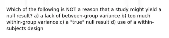 Which of the following is NOT a reason that a study might yield a null result? a) a lack of between-group variance b) too much within-group variance c) a "true" null result d) use of a within-subjects design