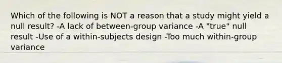 Which of the following is NOT a reason that a study might yield a null result? -A lack of between-group variance -A "true" null result -Use of a within-subjects design -Too much within-group variance