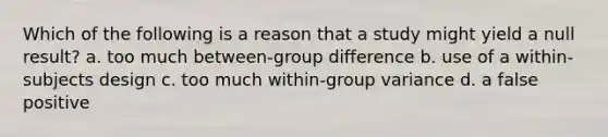 Which of the following is a reason that a study might yield a null result? a. too much between-group difference b. use of a within-subjects design c. too much within-group variance d. a false positive