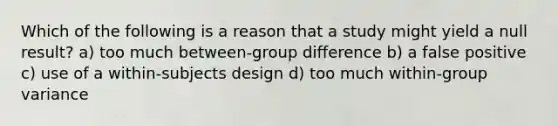 Which of the following is a reason that a study might yield a null result? a) too much between-group difference b) a false positive c) use of a within-subjects design d) too much within-group variance