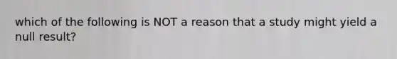 which of the following is NOT a reason that a study might yield a null result?