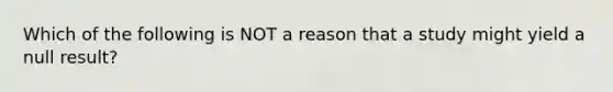 Which of the following is NOT a reason that a study might yield a null result?