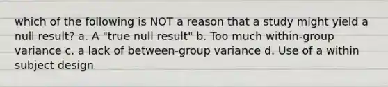 which of the following is NOT a reason that a study might yield a null result? a. A "true null result" b. Too much within-group variance c. a lack of between-group variance d. Use of a within subject design