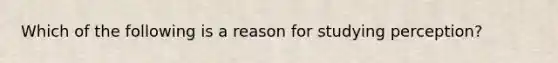 Which of the following is a reason for studying perception?