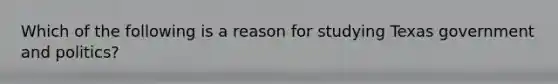 Which of the following is a reason for studying Texas government and politics?