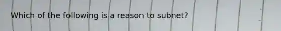 Which of the following is a reason to subnet?