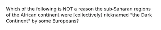 Which of the following is NOT a reason the sub-Saharan regions of the African continent were [collectively] nicknamed "the Dark Continent" by some Europeans?